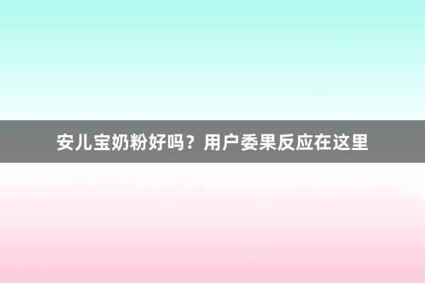 安儿宝奶粉好吗？用户委果反应在这里